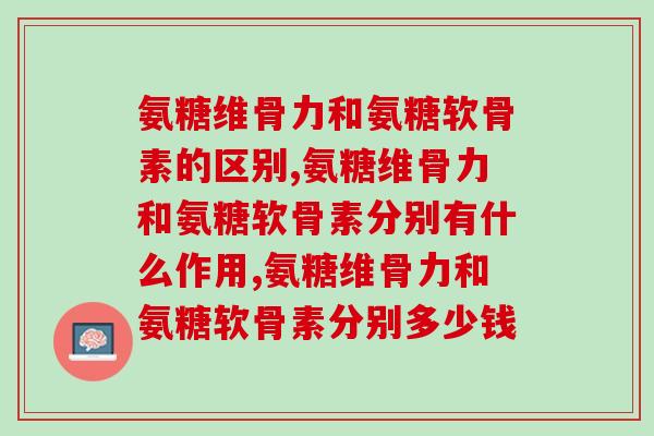 氨糖维骨力和氨糖软骨素的区别，搞明白了才能对症下药。