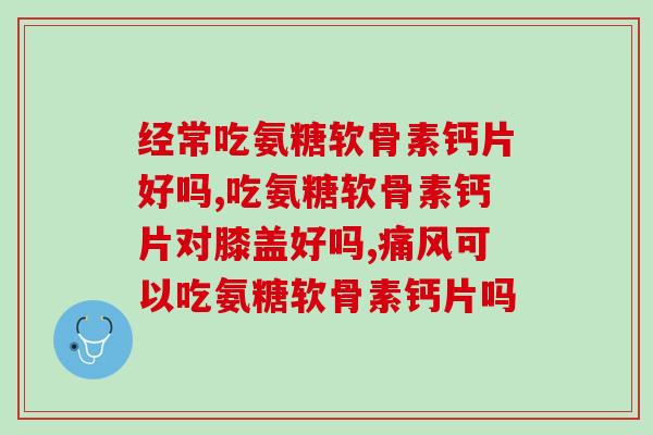 经常吃氨糖软骨素钙片好吗？到底能不能长期吃？