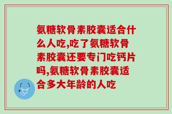 什么叫氨糖软骨素胶囊,看完这篇再吃也不迟! 什么叫氨糖软骨素胶囊,看完这篇再吃也不迟!