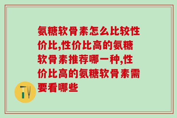 性价比高的氨糖软骨素有哪些，不是越贵的就是越好的！