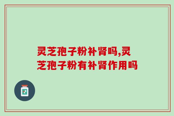灵芝孢子粉补肾吗,今天终于知道了