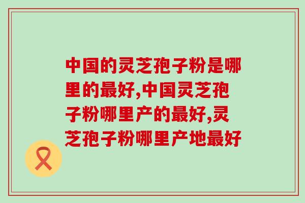 中国的灵芝孢子粉是哪里的好?看完就知道! 中国的灵芝孢子粉是哪里的好?看完就知道!