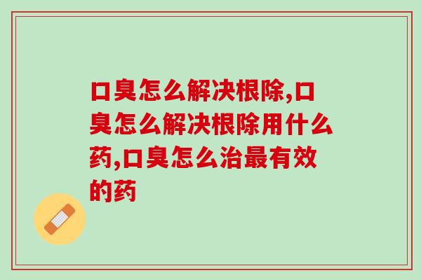 口臭怎么解决根除？专家建议从这几方面入手，还你一个清新口气