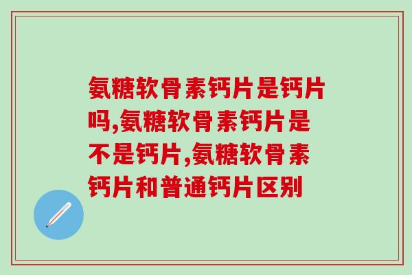 氨糖软骨素钙片是钙片吗？这些区别你得清楚