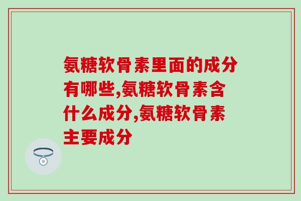 氨糖软骨素里面的成分有哪些？这一点差别还挺大的