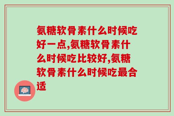 氨糖软骨素什么时候吃好一点？可别吃错了