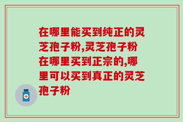 在哪里能买到纯正的灵芝孢子粉？你想知道的在这里！