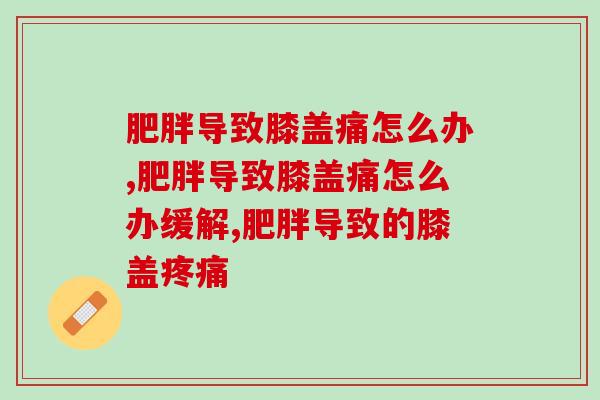肥胖导致膝盖痛怎么办？超实用的养护膝盖小妙招，快看！