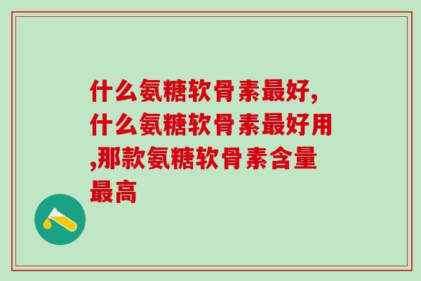 关节吃什么氨糖软骨素好？学会2招不怕选不到好产品