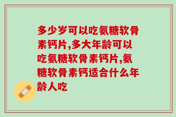 多少岁可以吃氨糖软骨素钙片？其实更应该看它的年龄
