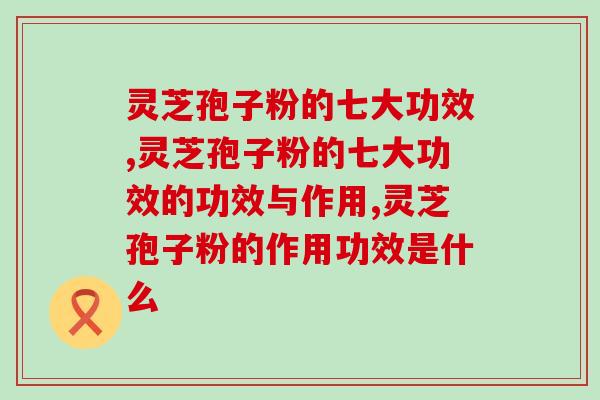 灵芝孢子粉的七大功效,你都知道哪几条? 灵芝孢子粉的七大功效,你都知道哪几条?