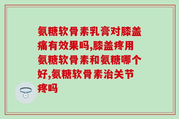 氨糖软骨素乳膏对膝盖痛有效果吗？看一看这篇文章