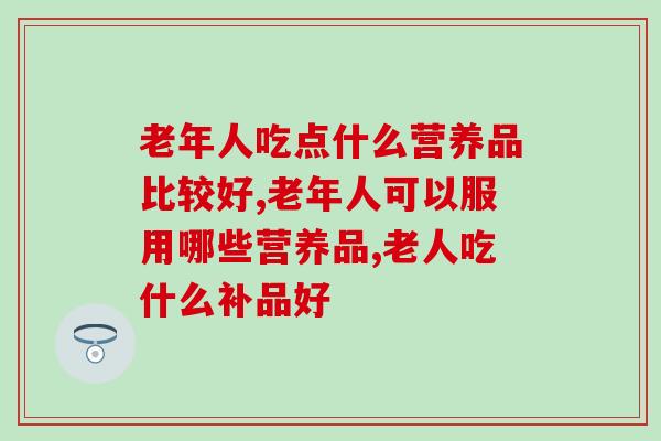 老年人吃点什么营养品比较好？重点关注免疫力和关节健康