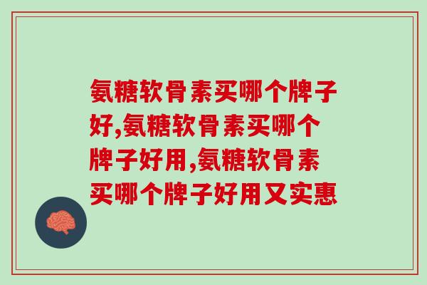 氨糖软骨素买哪个牌子好？注意这几点，让你不踩坑
