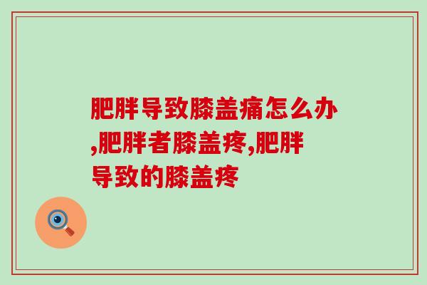 肥胖导致膝盖痛怎么办？你有这方面的困扰吗我们一起来讨论！