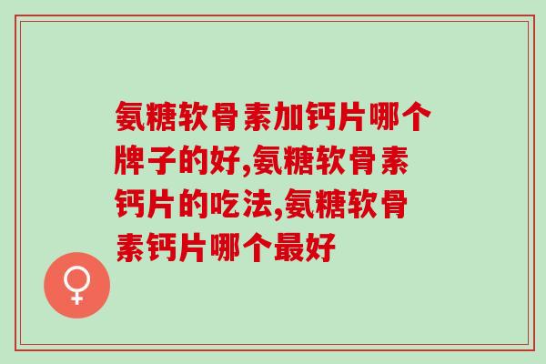 氨糖软骨素加钙片哪个牌子的好，精准购买，看到不一样的效果！