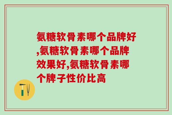 氨糖软骨素钙片哪个品牌的好些？这几点不可忽视