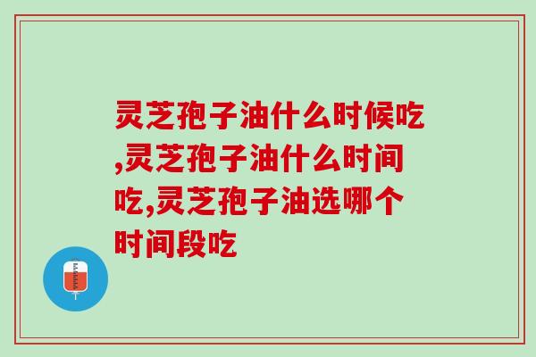 灵芝孢子油什么时候吃？选哪个时间段吃效果更好