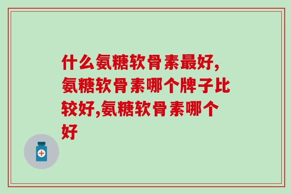 什么氨糖软骨素最好？满足这2个方面才是好产品