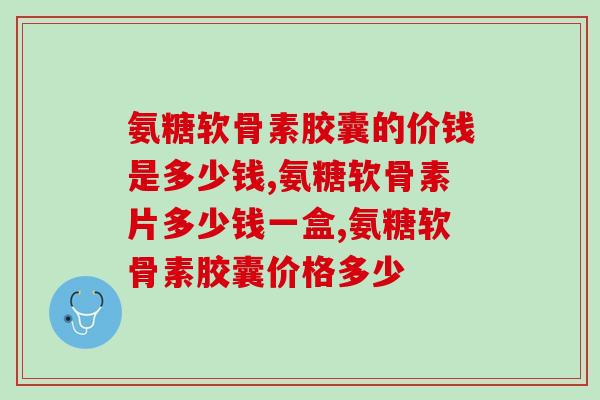 氨糖软骨素胶囊的价钱是多少钱 一分价钱一分货