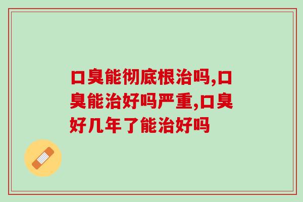 口臭能彻底根治吗，教你彻底摆脱口臭烦恼