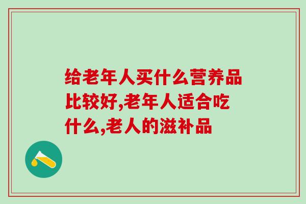 给老年人买什么营养品比较好？这款产品当之无愧