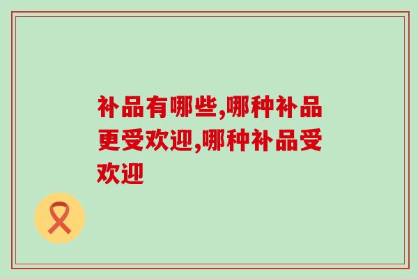 补品有哪些?哪种补品现在更受欢迎 补品有哪些?哪种补品现在更受欢迎