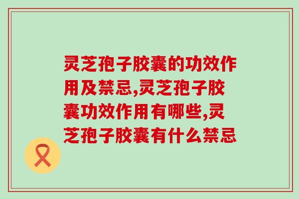 灵芝孢子胶囊的功效作用及禁忌？你了解多少呢