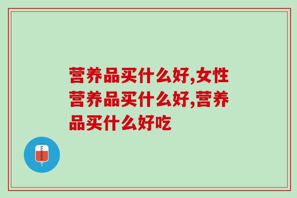 营养品买什么好，想给家中老年人购买的看过来！