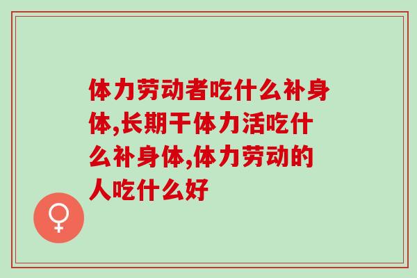 体力劳动者吃什么补身体？这款营养品不能少