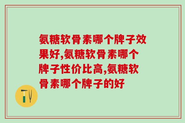 氨糖软骨素哪个牌子效果好？我不允许你不知道这个