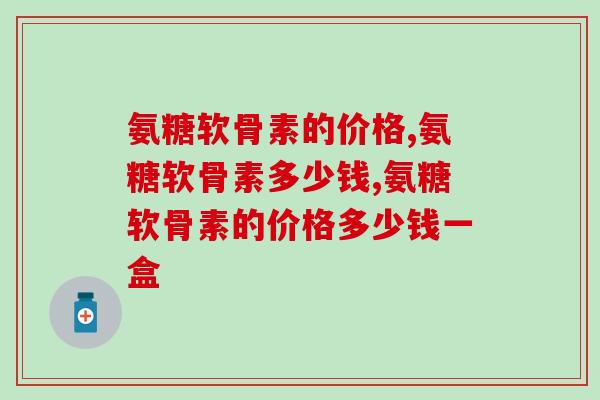 氨糖软骨素的价格？赶快参考参考！