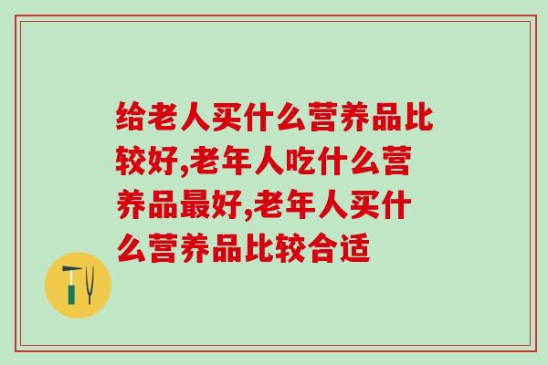 给老人买什么营养品比较好?哪些值得买? 给老人买什么营养品比较好?哪些值得买?