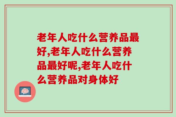 老年人吃什么营养品最好，你一定要懂得选择