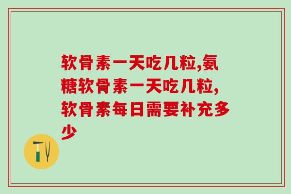 软骨素一天吃几粒？超全服用方法和注意事项总结