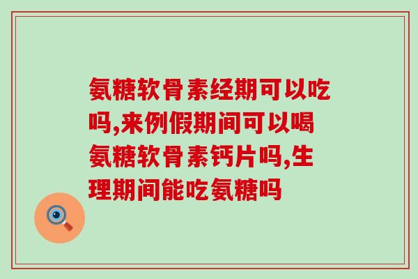 氨糖软骨素经期可以吃吗？女性朋友赶快了解
