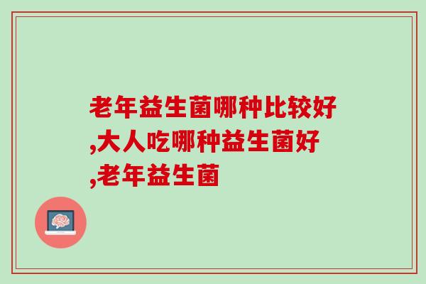 老年益生菌哪种比较好?你会选择吗? 老年益生菌哪种比较好?你会选择吗?