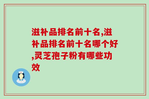滋补品排名前十名哪个好？灵芝孢子粉效果怎么样