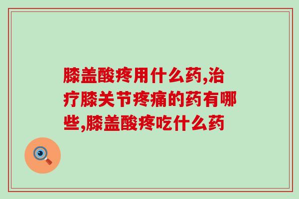 膝盖酸疼用什么药？止痛药只能缓解想要治疗要吃这个