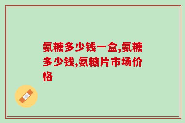 氨糖多少钱一盒？2招教你选择性价比高的产品