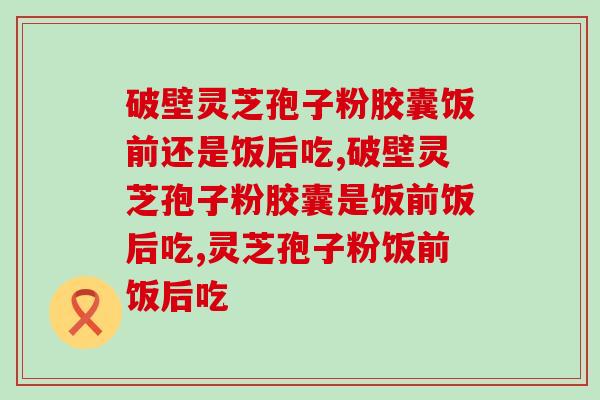 破壁灵芝孢子粉胶囊饭前还是饭后吃？别随便吃
