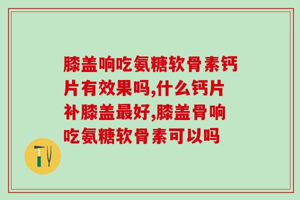 膝盖响吃氨糖软骨素钙片有效果吗？吃对了事半功倍