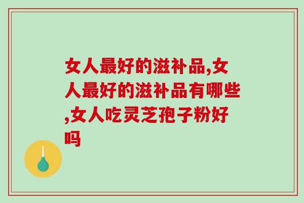 女人最好的滋补品有哪些？女人适合吃灵芝孢子粉吗