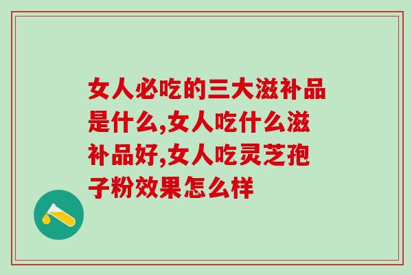 女人必吃的三大滋补品是什么？灵芝孢子粉滋补效果怎么样