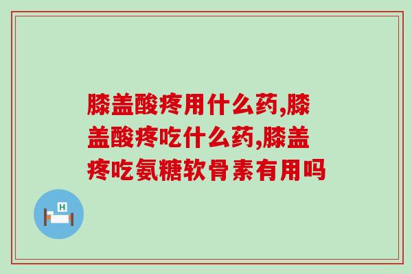 膝盖酸疼用什么药？吃氨糖软骨素能改善吗