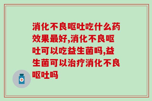 消化不良呕吐吃什么药效果最好？什么产品可以治标又治本？