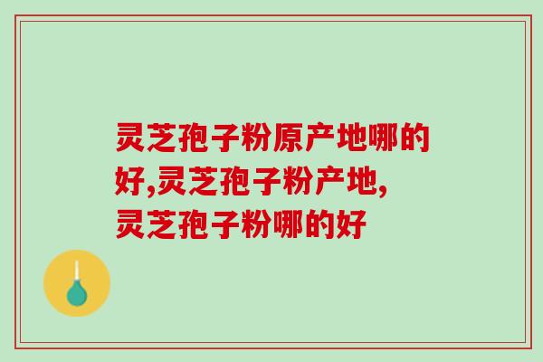 灵芝孢子粉原产地哪的好？这里的含量最高！