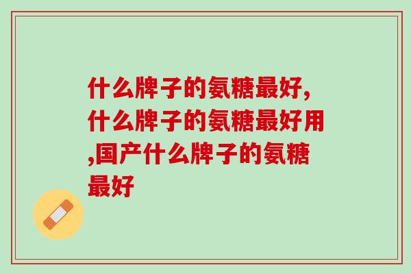 什么牌子的氨糖好,一定要懂得选择 什么牌子的氨糖好,一定要懂得选择