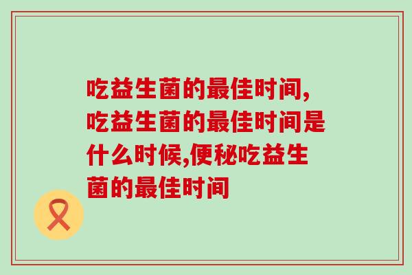 吃益生菌的佳时间是什么?错过了佳时间会降低哪些效果? 吃益生菌的佳时间是什么?错过了佳时间会降低哪些效果?