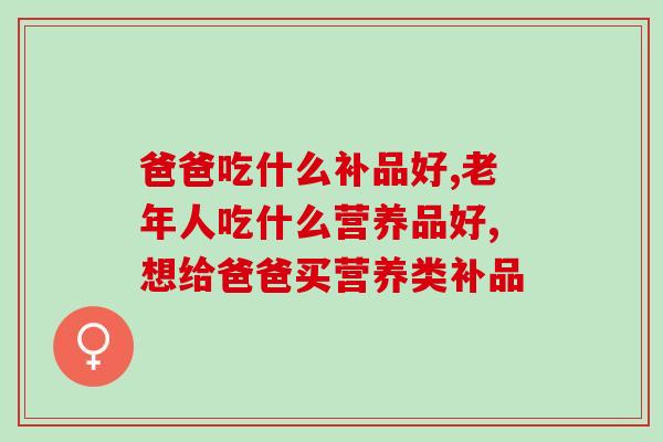 爸爸吃什么补品好？这三个补品送给爸爸才是真的对他好